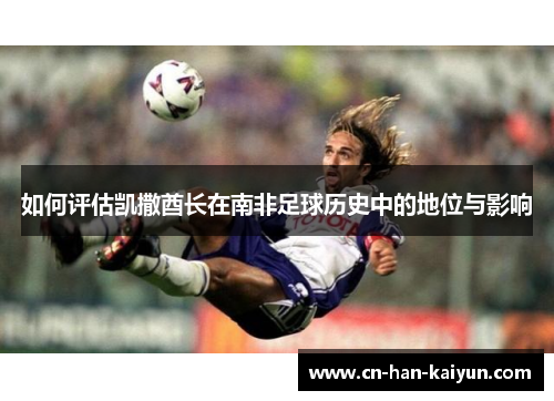 /uploads/images/20251017/ru-he-ping-gu-kai-sa-qiu-zhang-zai-nan-fei-zu-qiu-li-shi-zhong-de-di-wei-yu-ying-xiang.webp