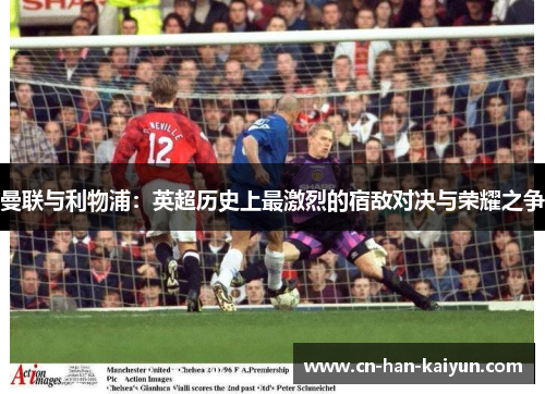 曼联与利物浦:英超历史上最激烈的宿敌对决与荣耀之争 曼联与利物浦:英超历史上最激烈的宿敌对决与荣耀之争