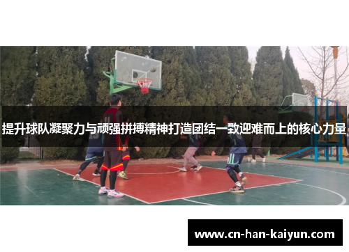 提升球队凝聚力与顽强拼搏精神打造团结一致迎难而上的核心力量 提升球队凝聚力与顽强拼搏精神打造团结一致迎难而上的核心力量