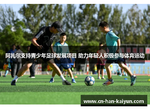 阿扎尔支持青少年足球发展项目 助力年轻人积极参与体育运动 阿扎尔支持青少年足球发展项目 助力年轻人积极参与体育运动