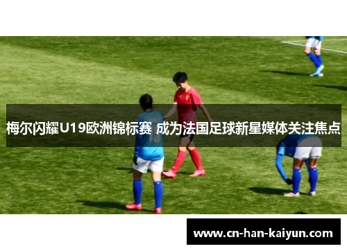 梅尔闪耀U19欧洲锦标赛 成为法国足球新星媒体关注焦点