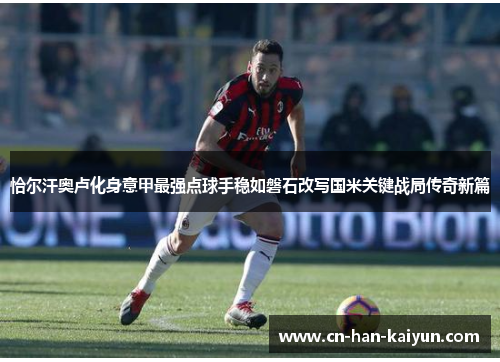 恰尔汗奥卢化身意甲最强点球手稳如磐石改写国米关键战局传奇新篇 恰尔汗奥卢化身意甲最强点球手稳如磐石改写国米关键战局传奇新篇