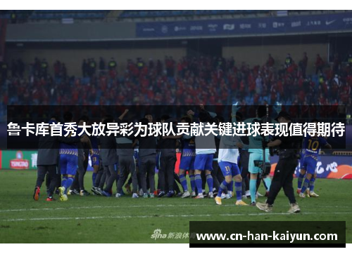 鲁卡库首秀大放异彩为球队贡献关键进球表现值得期待